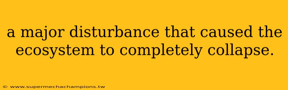 a major disturbance that caused the ecosystem to completely collapse.