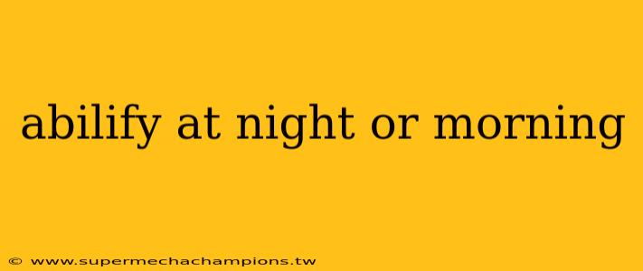 abilify at night or morning