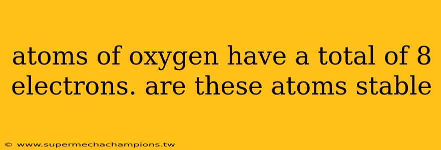 atoms of oxygen have a total of 8 electrons. are these atoms stable