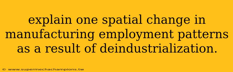 explain one spatial change in manufacturing employment patterns as a result of deindustrialization.