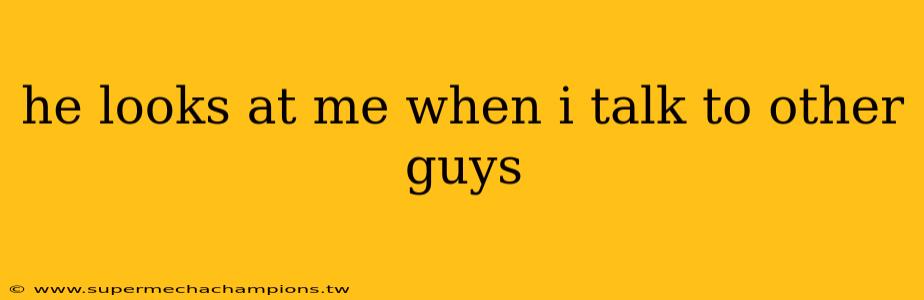 he looks at me when i talk to other guys