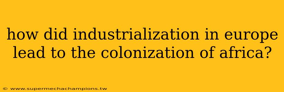 how did industrialization in europe lead to the colonization of africa?