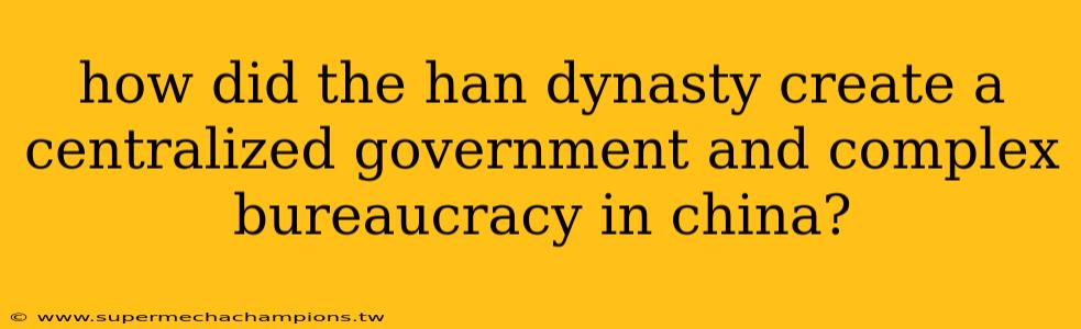 how did the han dynasty create a centralized government and complex bureaucracy in china?