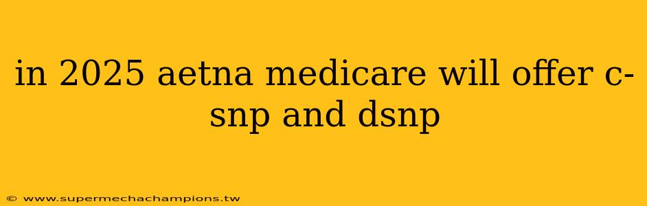 in 2025 aetna medicare will offer c-snp and dsnp
