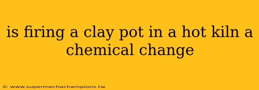 is firing a clay pot in a hot kiln a chemical change