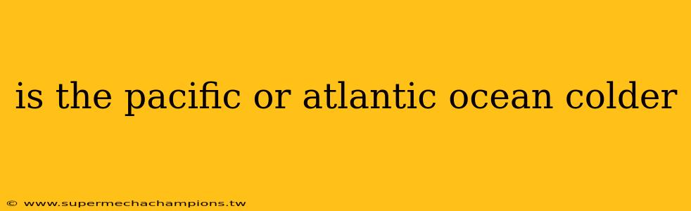 is the pacific or atlantic ocean colder