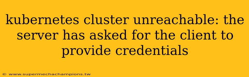 kubernetes cluster unreachable: the server has asked for the client to provide credentials