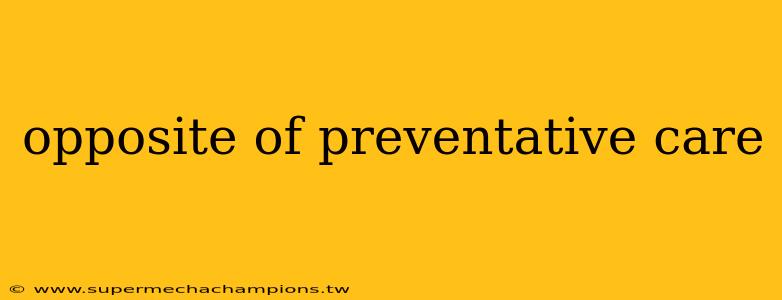 opposite of preventative care