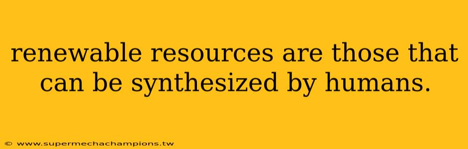 renewable resources are those that can be synthesized by humans.