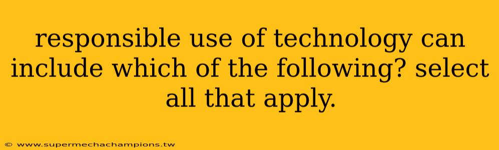 responsible use of technology can include which of the following? select all that apply.