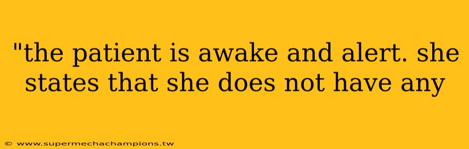 "the patient is awake and alert. she states that she does not have any 