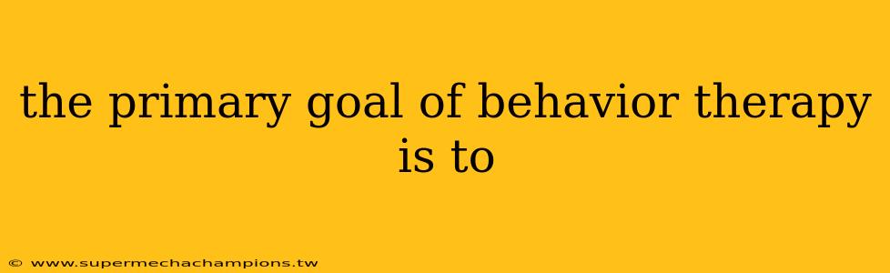 the primary goal of behavior therapy is to