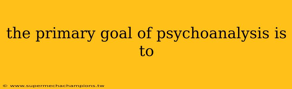 the primary goal of psychoanalysis is to