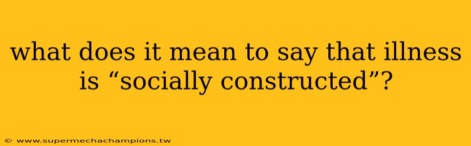 what does it mean to say that illness is “socially constructed”?