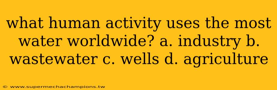 what human activity uses the most water worldwide? a. industry b. wastewater c. wells d. agriculture