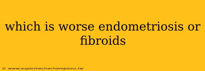 which is worse endometriosis or fibroids