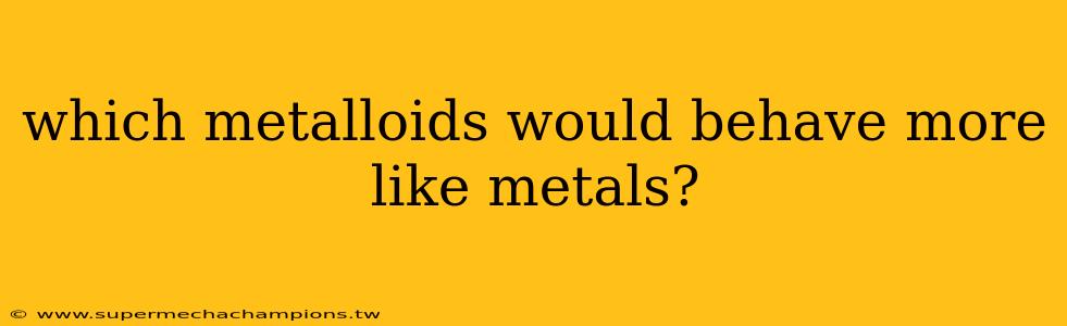 which metalloids would behave more like metals?