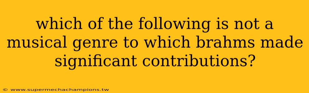 which of the following is not a musical genre to which brahms made significant contributions?