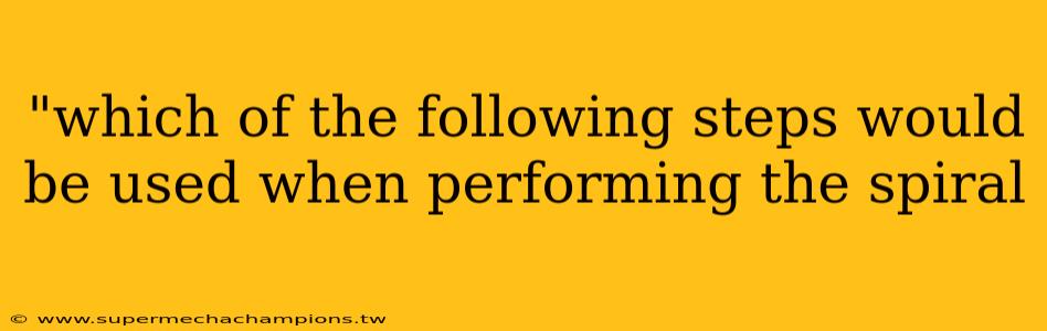 "which of the following steps would be used when performing the spiral 