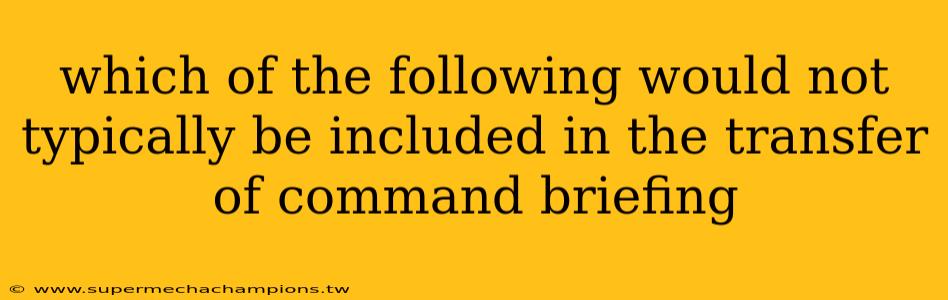 which of the following would not typically be included in the transfer of command briefing